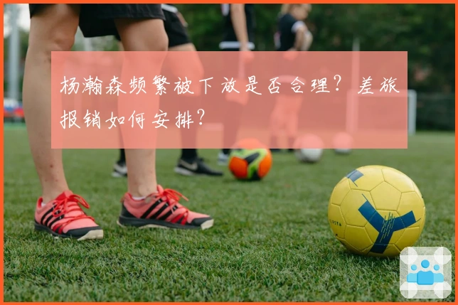 杨瀚森频繁被下放是否合理？差旅报销如何安排？