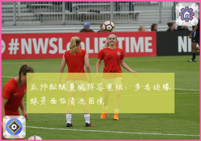 瓜帅酝酿曼城阵容重组，多名边缘球员面临清洗困境