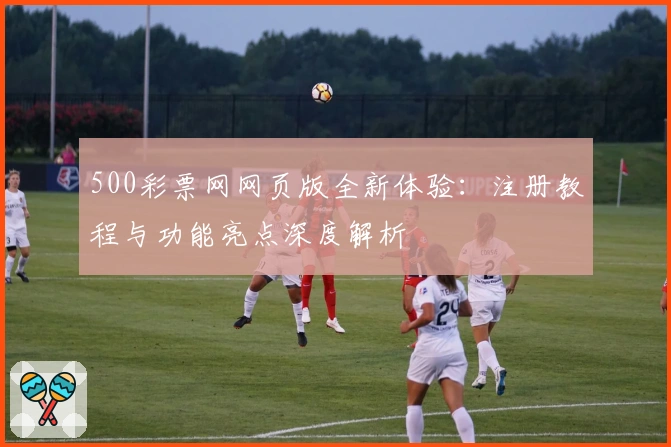 500彩票网网页版全新体验：注册教程与功能亮点深度解析