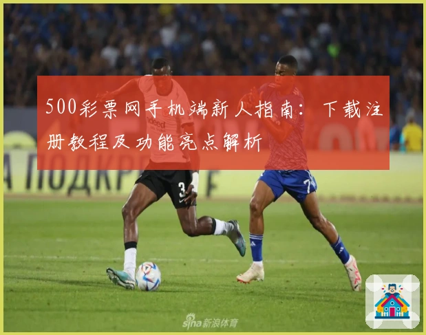 500彩票网手机端新人指南：下载注册教程及功能亮点解析