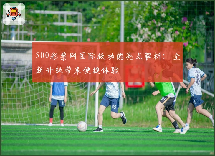 500彩票网国际版功能亮点解析：全新升级带来便捷体验