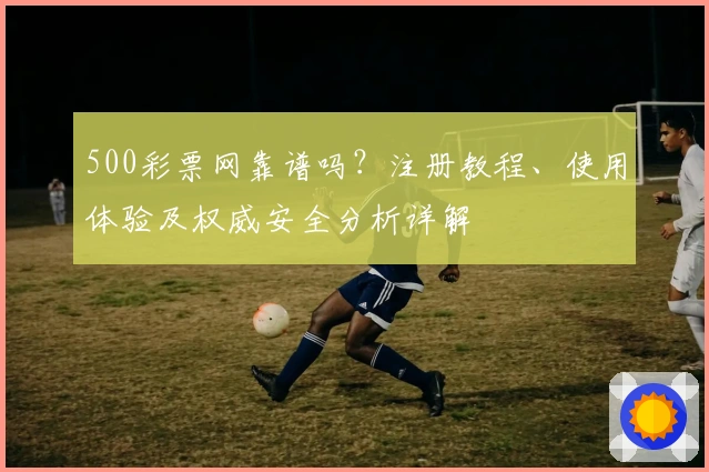 500彩票网靠谱吗？注册教程、使用体验及权威安全分析详解