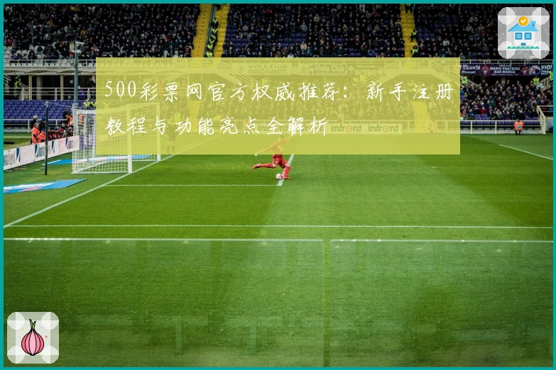 500彩票网官方权威推荐：新手注册教程与功能亮点全解析