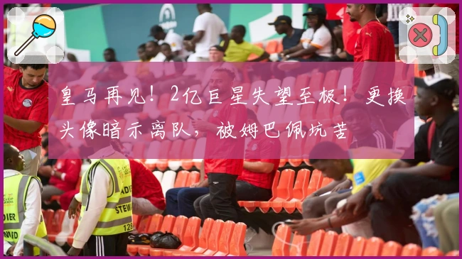 皇马再见！2亿巨星失望至极！更换头像暗示离队，被姆巴佩坑苦