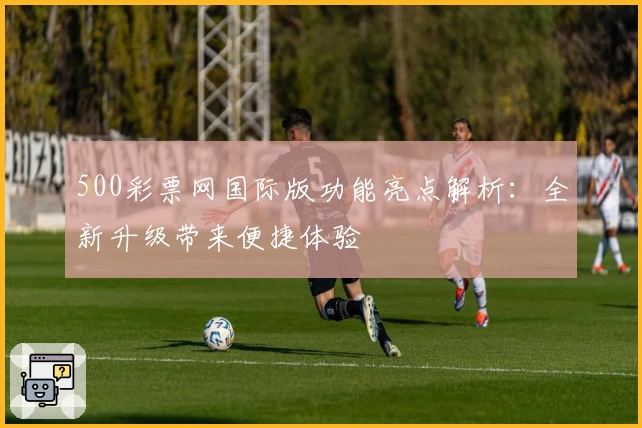 500彩票网国际版功能亮点解析:全新升级带来便捷体验