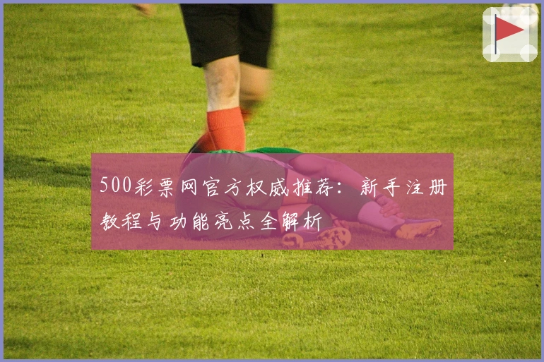 500彩票网官方权威推荐：新手注册教程与功能亮点全解析