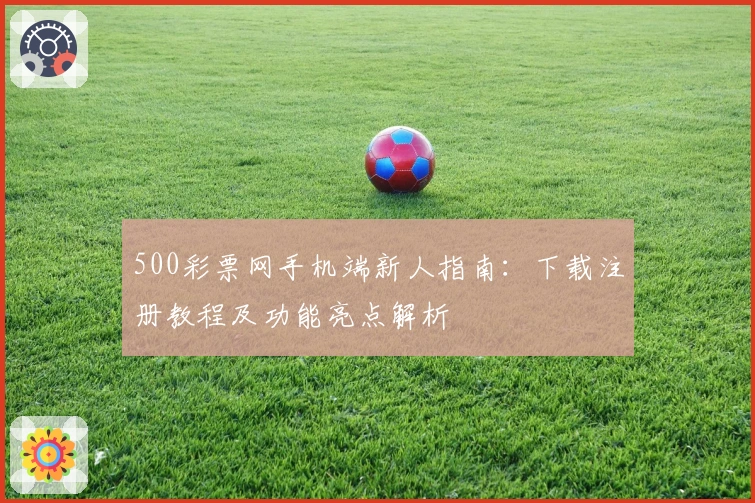 500彩票网手机端新人指南:下载注册教程及功能亮点解析