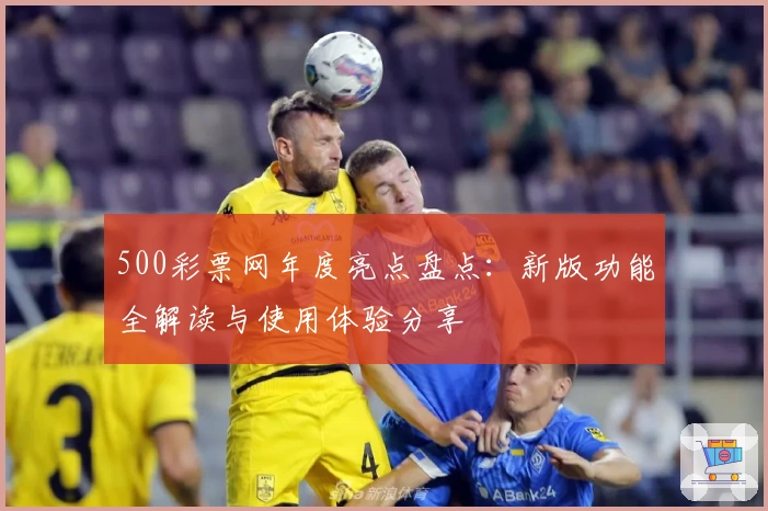 500彩票网年度亮点盘点：新版功能全解读与使用体验分享