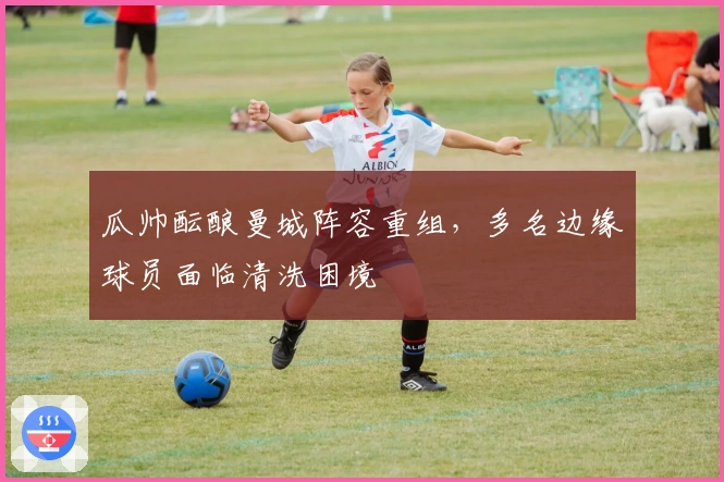 瓜帅酝酿曼城阵容重组，多名边缘球员面临清洗困境