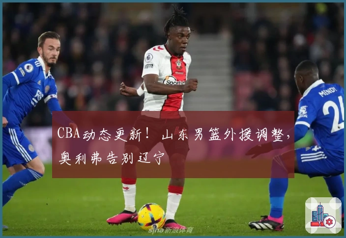 CBA动态更新！山东男篮外援调整，奥利弗告别辽宁