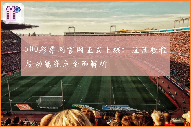 500彩票网官网正式上线：注册教程与功能亮点全面解析
