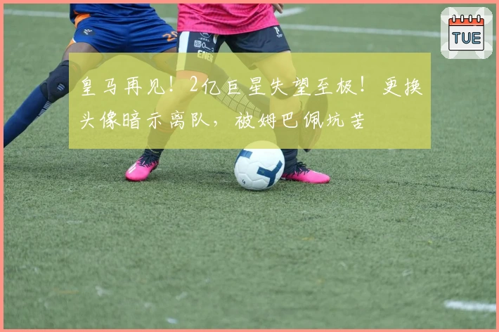 皇马再见！2亿巨星失望至极！更换头像暗示离队，被姆巴佩坑苦