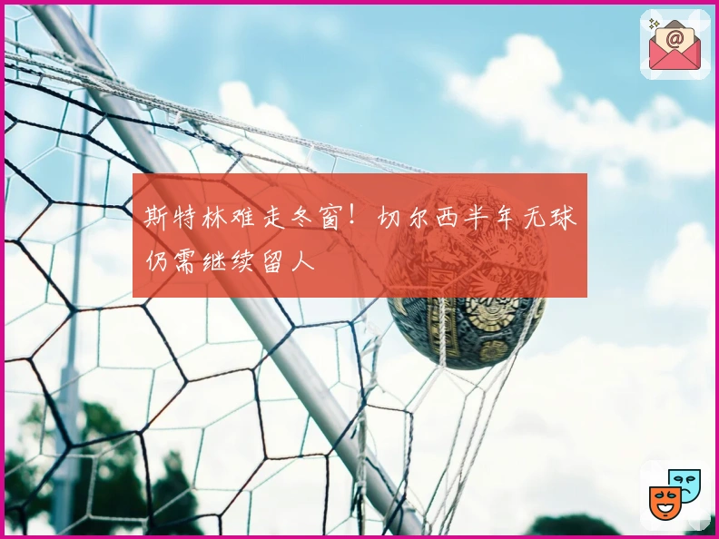 斯特林难走冬窗！切尔西半年无球仍需继续留人